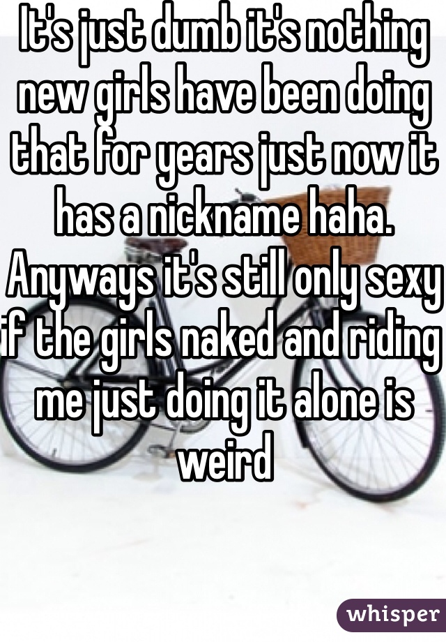 It's just dumb it's nothing new girls have been doing that for years just now it has a nickname haha. Anyways it's still only sexy if the girls naked and riding me just doing it alone is weird 