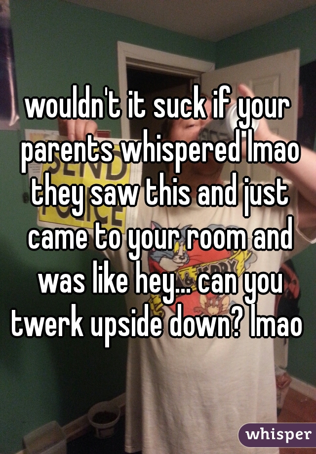 wouldn't it suck if your parents whispered lmao they saw this and just came to your room and was like hey... can you twerk upside down? lmao 