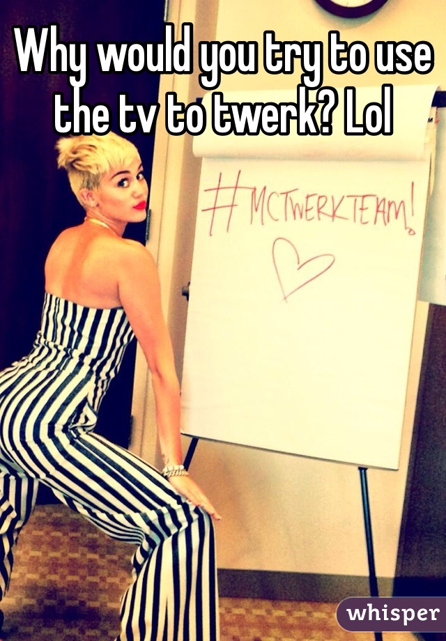 Why would you try to use the tv to twerk? Lol 