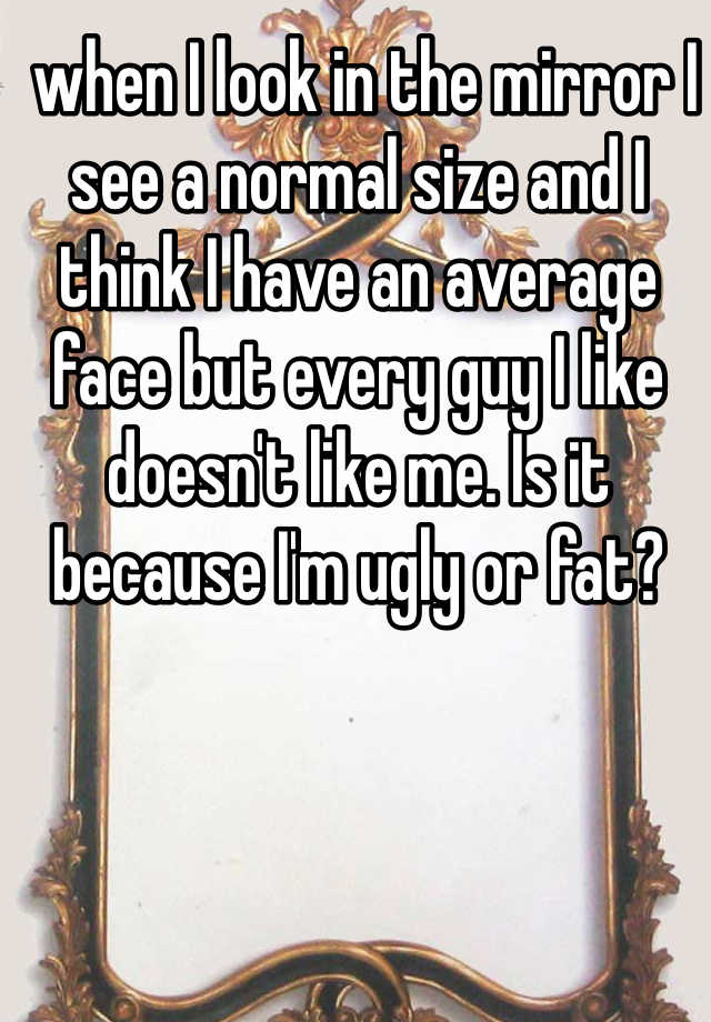  when I look in the mirror I see a normal size and I think I have an average face but every guy I like doesn't like me. Is it because I'm ugly or fat?