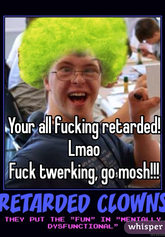 Your all fucking retarded! 
Lmao
Fuck twerking, go mosh!!!