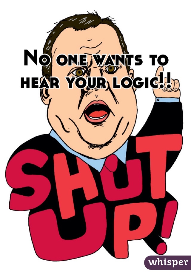 No one wants to hear your logic!!