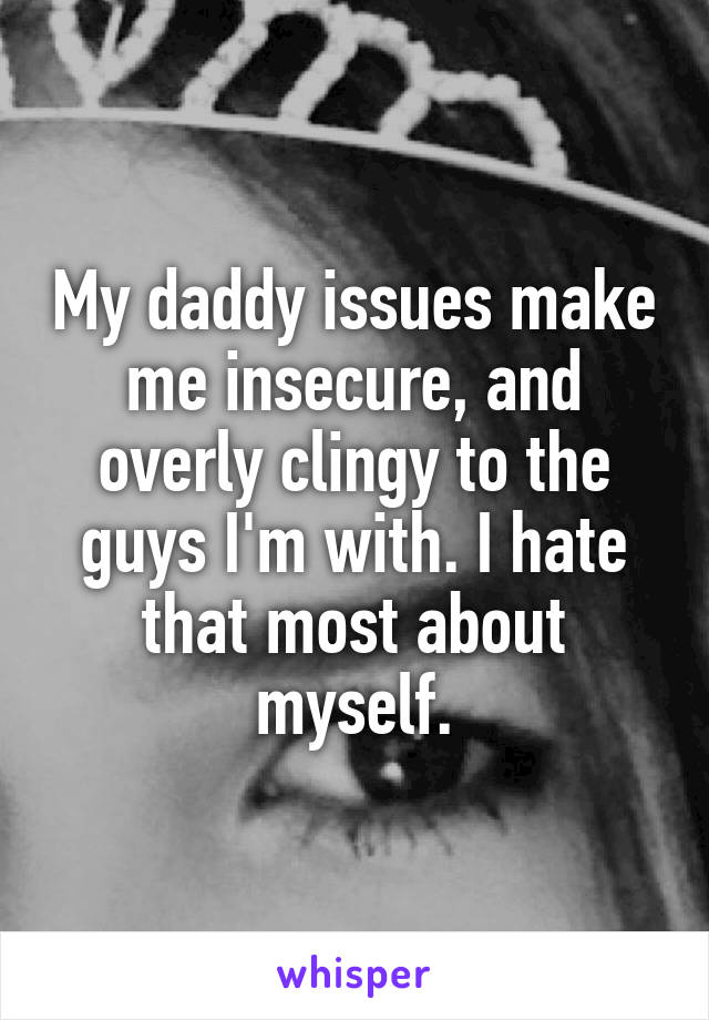 My daddy issues make me insecure, and overly clingy to the guys I'm with. I hate that most about myself.