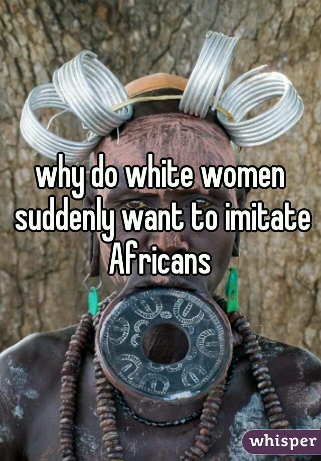 why do white women suddenly want to imitate Africans 