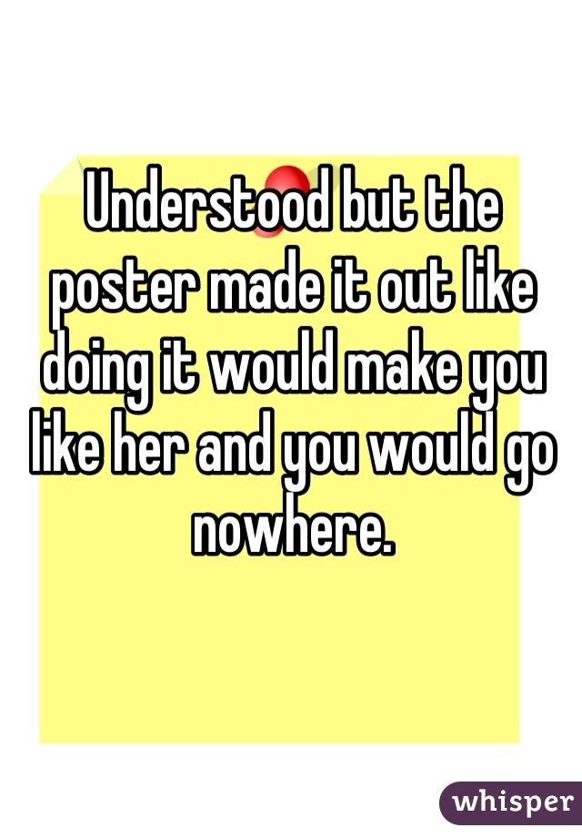 Understood but the poster made it out like doing it would make you like her and you would go nowhere.