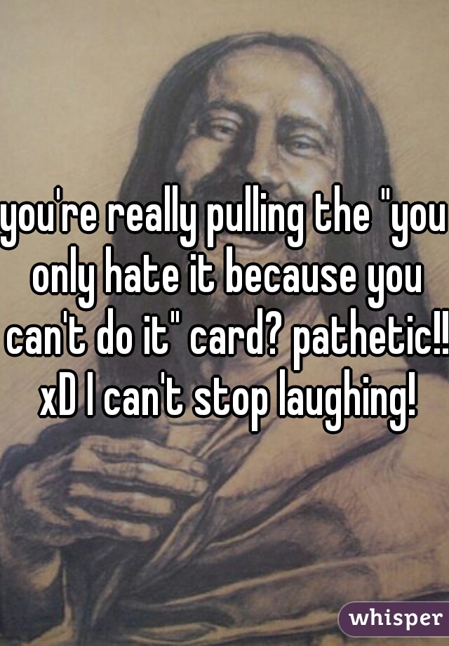 you're really pulling the "you only hate it because you can't do it" card? pathetic!! xD I can't stop laughing!