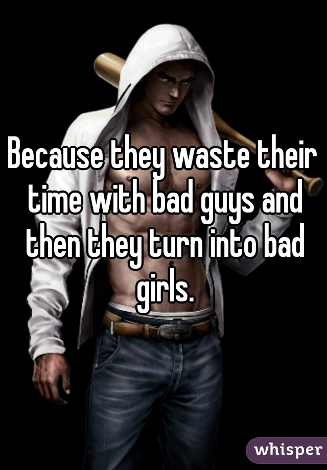 Because they waste their time with bad guys and then they turn into bad girls.