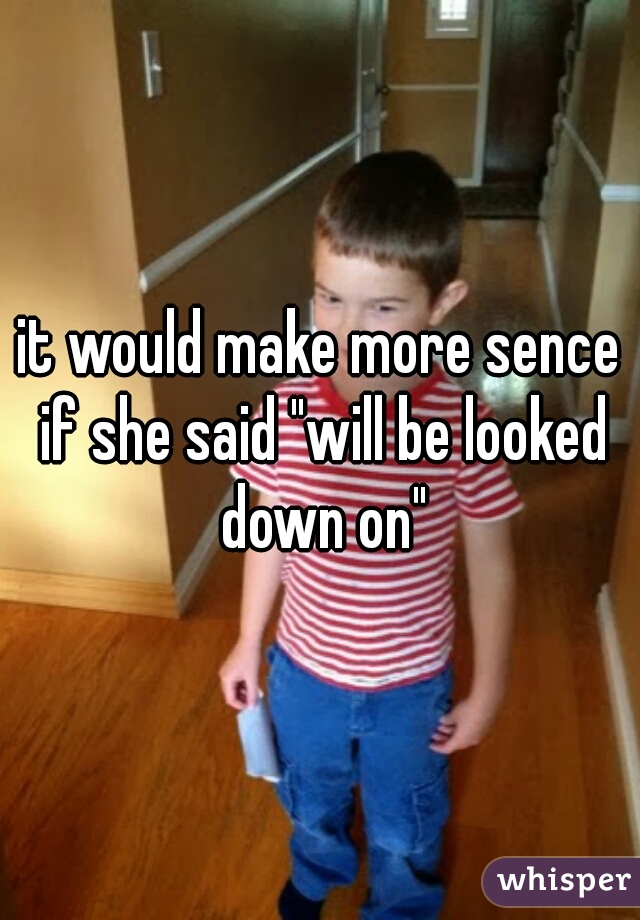 it would make more sence if she said "will be looked down on"