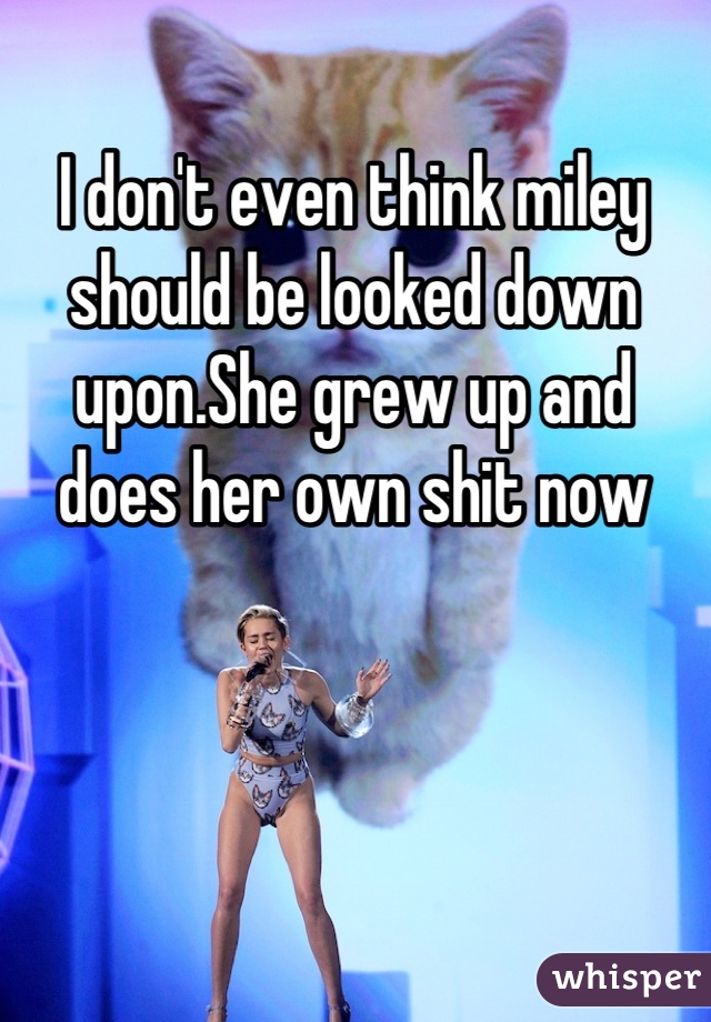 I don't even think miley should be looked down upon.She grew up and does her own shit now