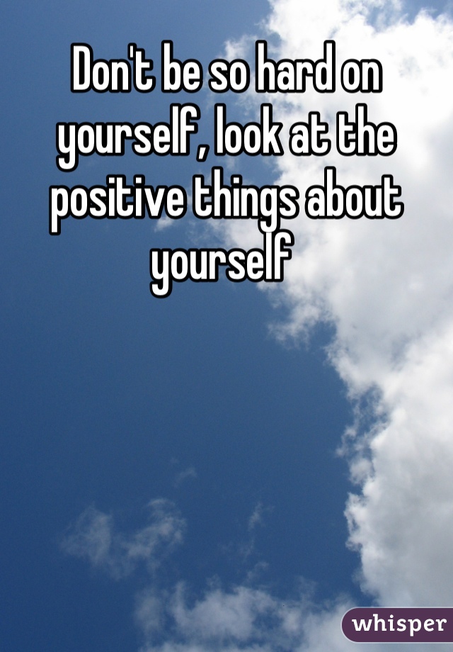 Don't be so hard on yourself, look at the positive things about yourself 
