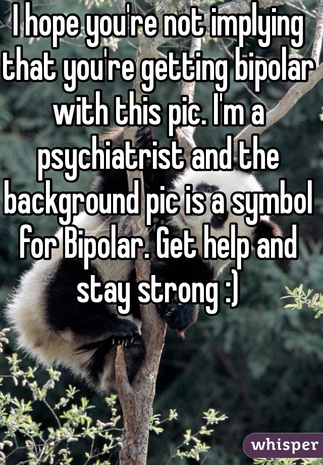 I hope you're not implying that you're getting bipolar with this pic. I'm a psychiatrist and the background pic is a symbol for Bipolar. Get help and stay strong :)