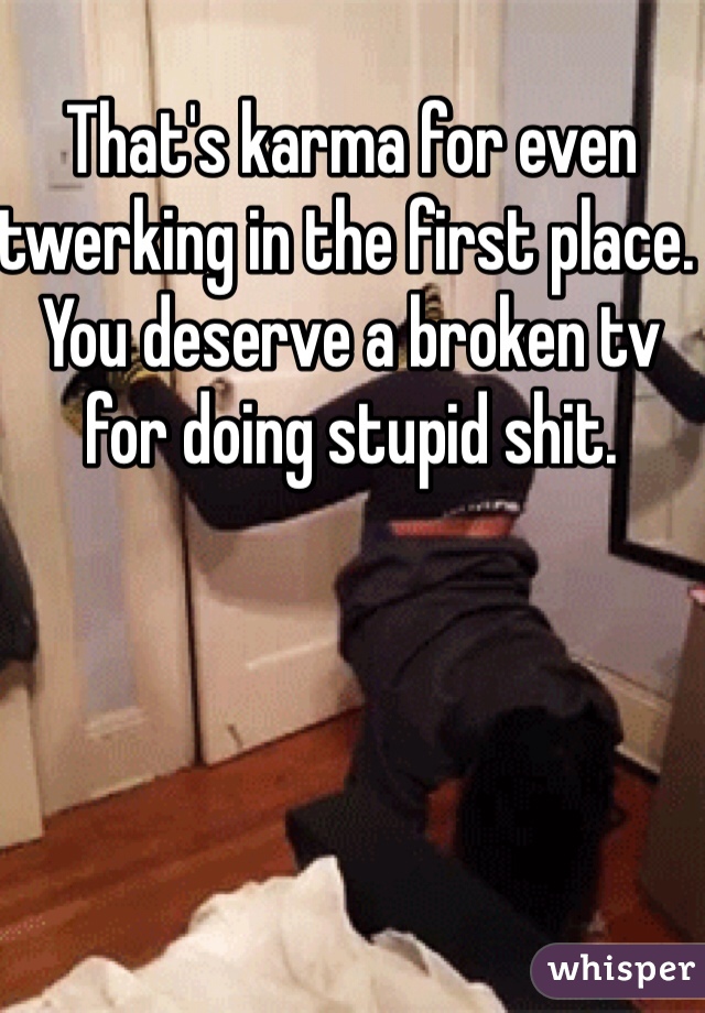 That's karma for even twerking in the first place. You deserve a broken tv for doing stupid shit. 
