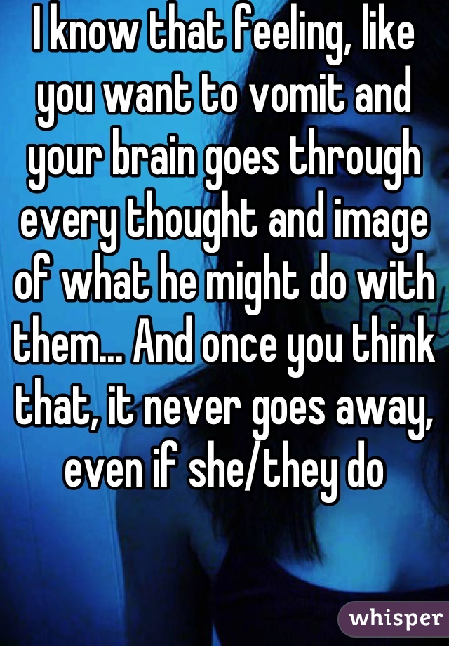 I know that feeling, like you want to vomit and your brain goes through every thought and image of what he might do with them... And once you think that, it never goes away, even if she/they do