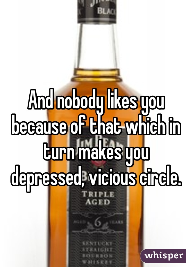 And nobody likes you because of that which in turn makes you depressed, vicious circle. 