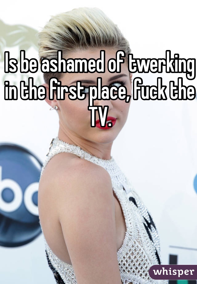 Is be ashamed of twerking in the first place, fuck the TV.