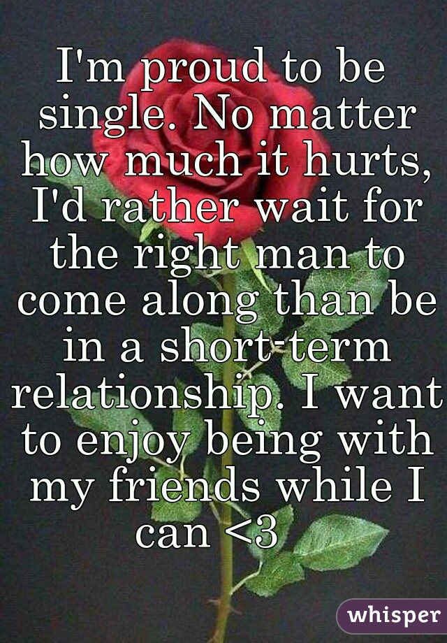 I'm proud to be single. No matter how much it hurts, I'd rather wait for the right man to come along than be in a short-term relationship. I want to enjoy being with my friends while I can <3   