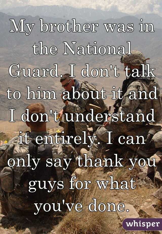My brother was in the National Guard. I don't talk to him about it and I don't understand it entirely. I can only say thank you guys for what you've done.