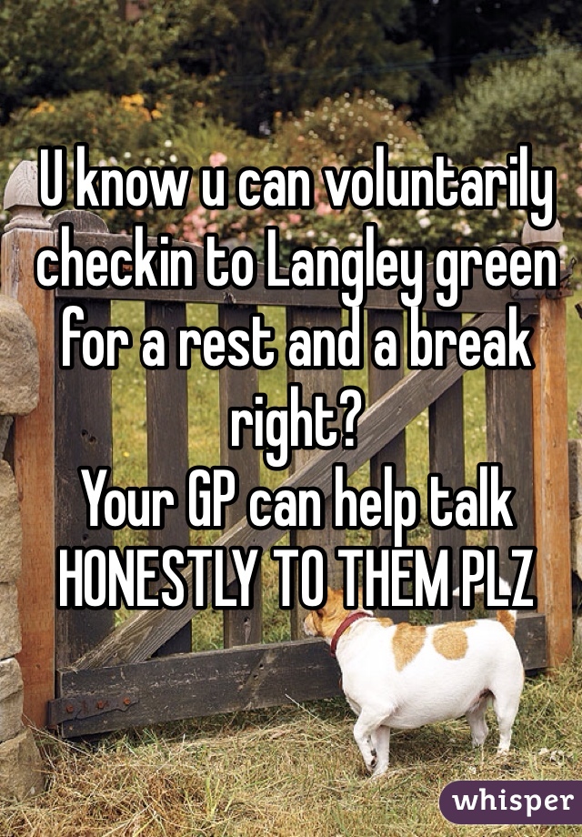 U know u can voluntarily checkin to Langley green for a rest and a break right?
Your GP can help talk HONESTLY TO THEM PLZ