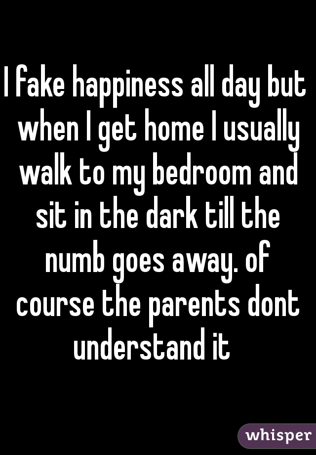 I fake happiness all day but when I get home I usually walk to my bedroom and sit in the dark till the numb goes away. of course the parents dont understand it  
