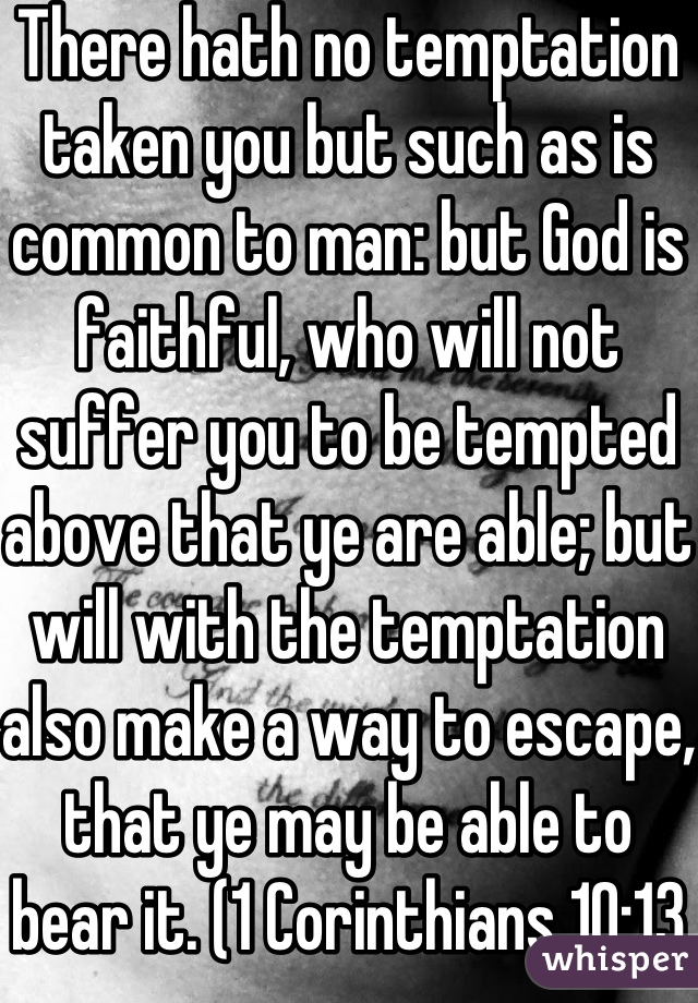 There hath no temptation taken you but such as is common to man: but God is faithful, who will not suffer you to be tempted above that ye are able; but will with the temptation also make a way to escape, that ye may be able to bear it. (1 Corinthians 10:13 KJV)