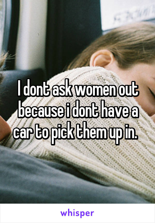 I dont ask women out because i dont have a car to pick them up in.  