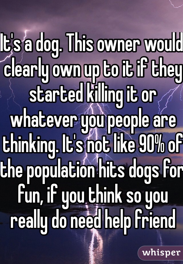 It's a dog. This owner would clearly own up to it if they started killing it or whatever you people are thinking. It's not like 90% of the population hits dogs for fun, if you think so you really do need help friend