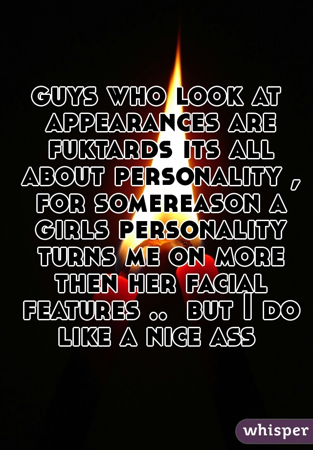 guys who look at appearances are fuktards its all about personality , for somereason a girls personality turns me on more then her facial features ..  but I do like a nice ass 