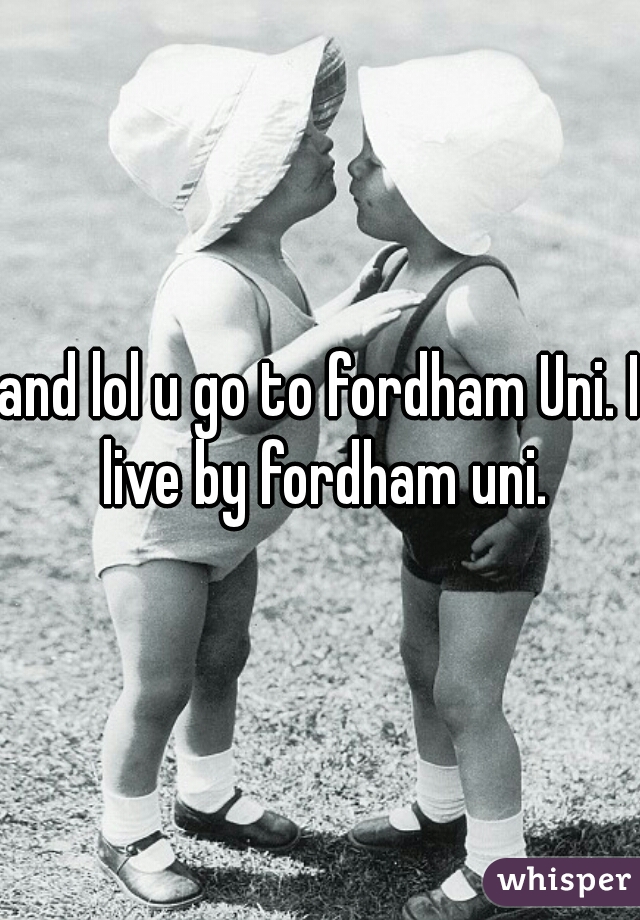 and lol u go to fordham Uni. I live by fordham uni.