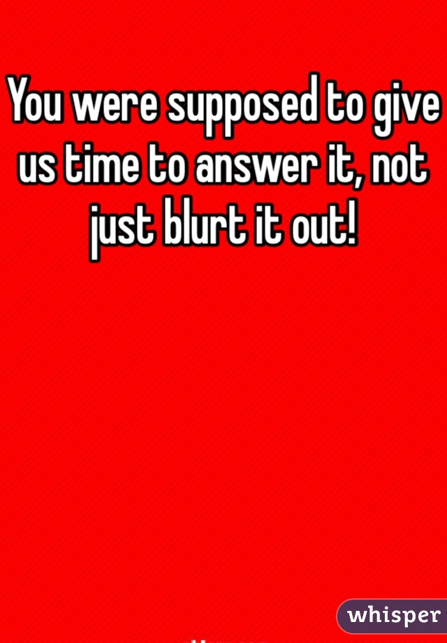 You were supposed to give us time to answer it, not just blurt it out!