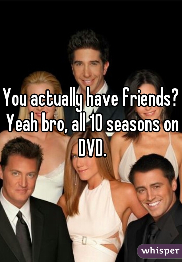You actually have friends? Yeah bro, all 10 seasons on DVD.