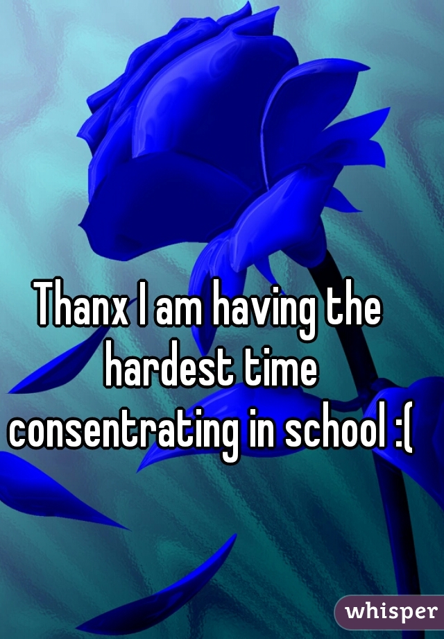 Thanx I am having the hardest time consentrating in school :(