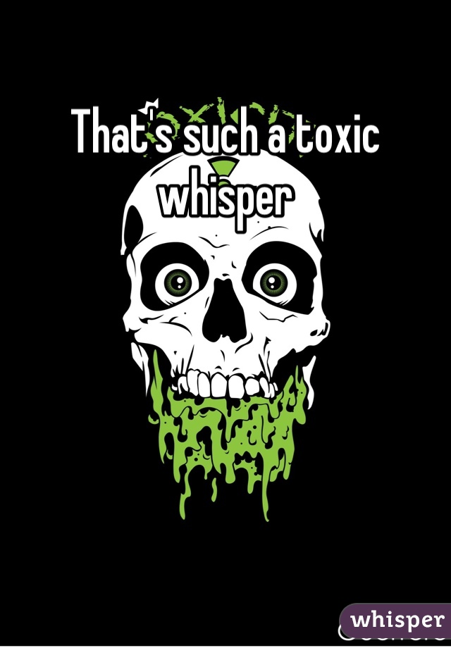 That's such a toxic whisper