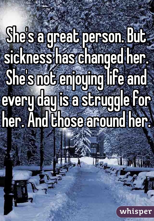 She's a great person. But sickness has changed her. She's not enjoying life and every day is a struggle for her. And those around her. 