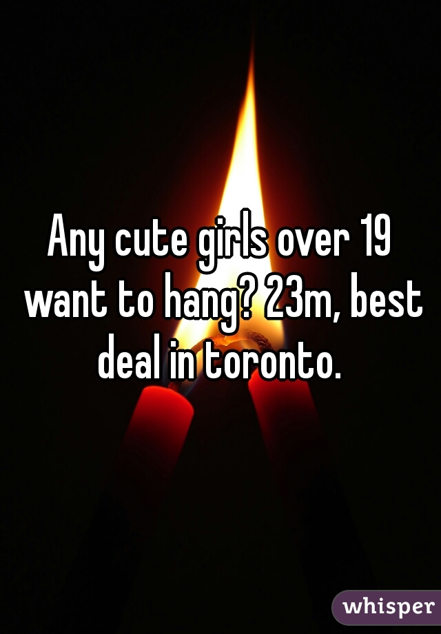 Any cute girls over 19 want to hang? 23m, best deal in toronto. 