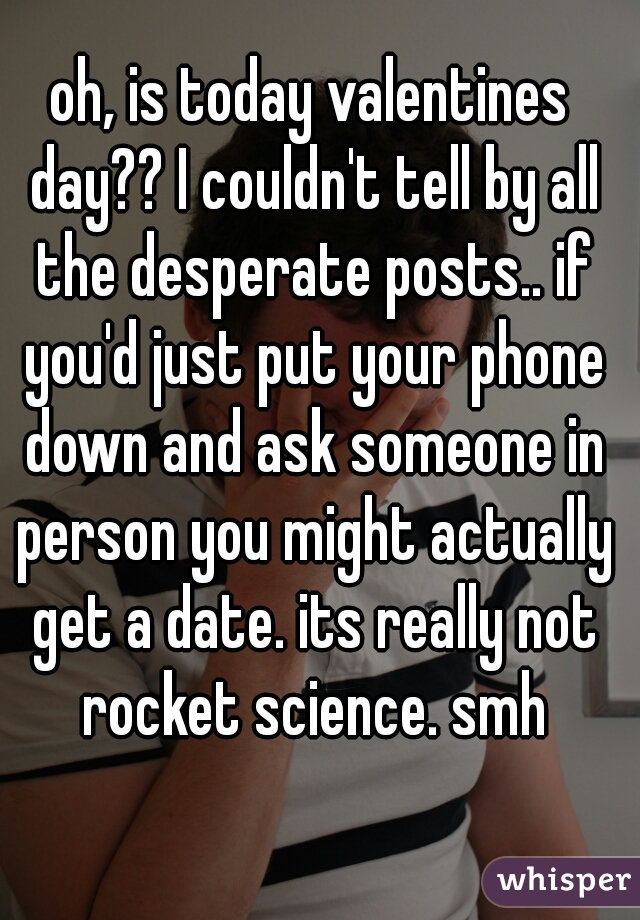 oh, is today valentines day?? I couldn't tell by all the desperate posts.. if you'd just put your phone down and ask someone in person you might actually get a date. its really not rocket science. smh