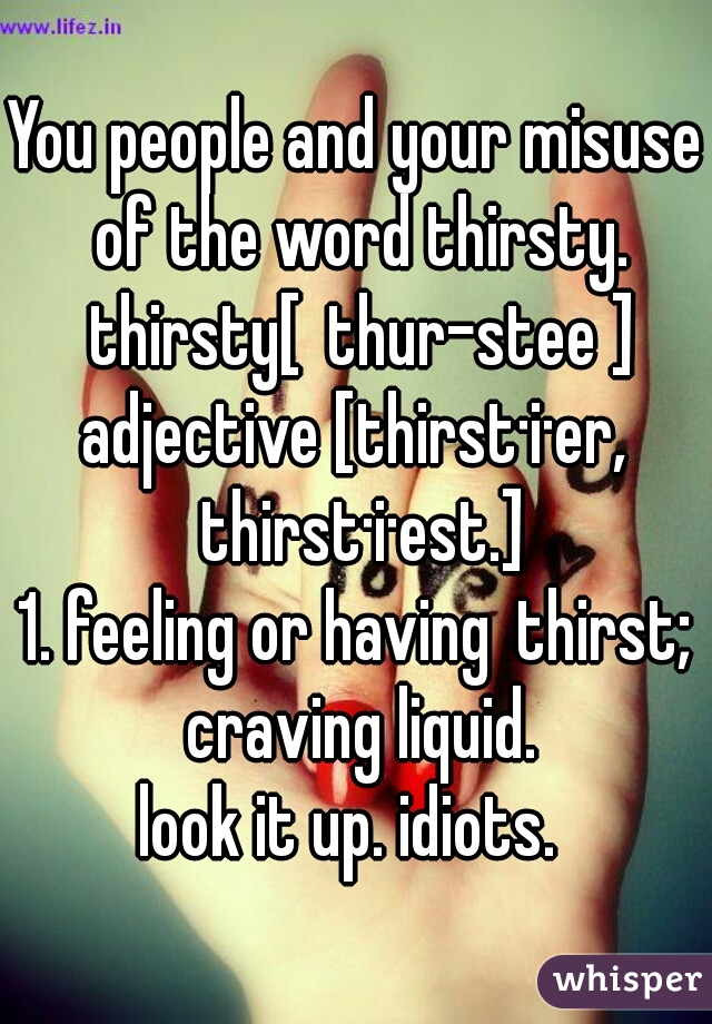 You people and your misuse of the word thirsty. thirsty[ thur-stee ]
adjective [thirst·i·er, thirst·i·est.]
1. feeling or having thirst; craving liquid.
look it up. idiots. 