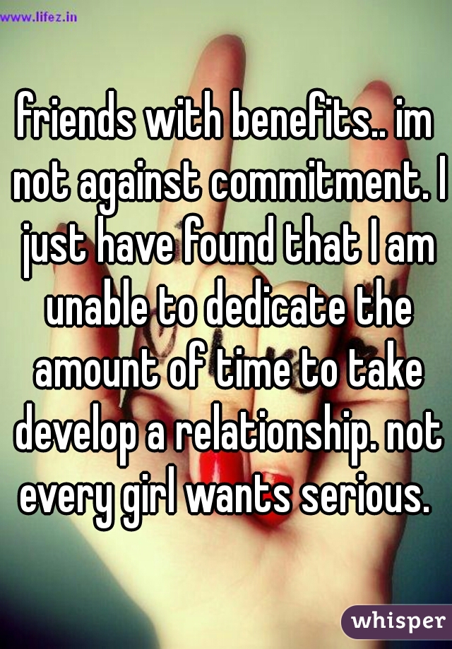 friends with benefits.. im not against commitment. I just have found that I am unable to dedicate the amount of time to take develop a relationship. not every girl wants serious. 