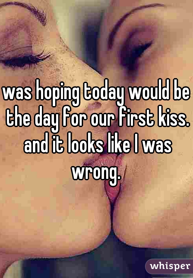 was hoping today would be the day for our first kiss. and it looks like I was wrong. 