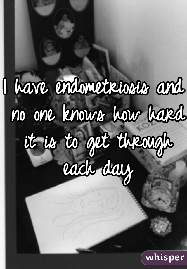 I have endometriosis and no one knows how hard it is to get through each day