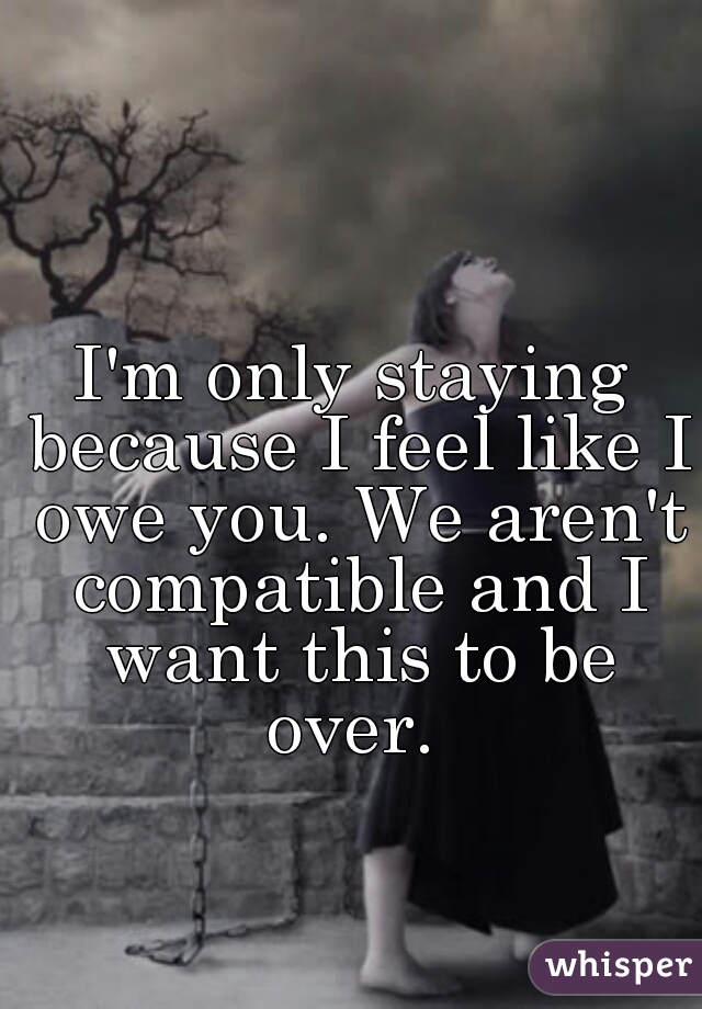 I'm only staying because I feel like I owe you. We aren't compatible and I want this to be over. 