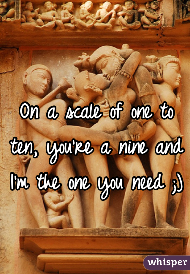 On a scale of one to ten, you're a nine and I'm the one you need ;)
