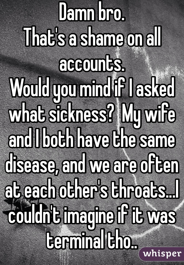 Damn bro.
That's a shame on all accounts.
Would you mind if I asked what sickness?  My wife and I both have the same disease, and we are often at each other's throats...I couldn't imagine if it was terminal tho..