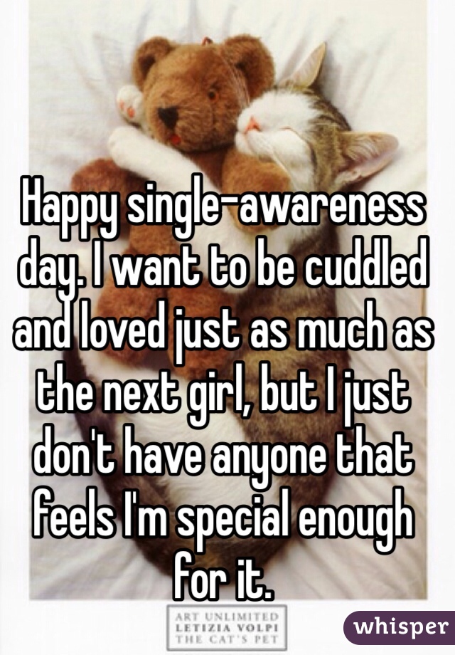 Happy single-awareness day. I want to be cuddled and loved just as much as the next girl, but I just don't have anyone that feels I'm special enough for it. 