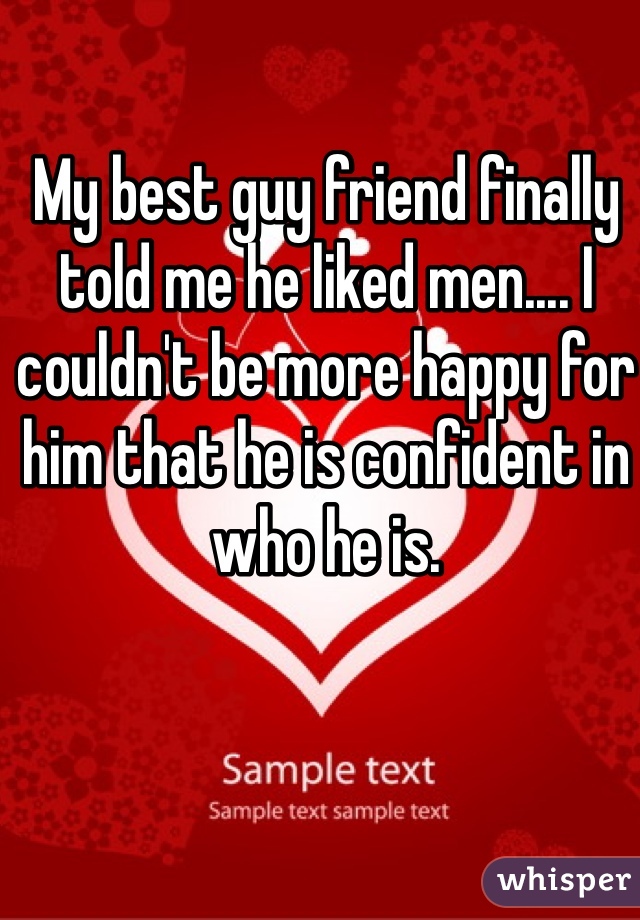 My best guy friend finally told me he liked men.... I couldn't be more happy for him that he is confident in who he is.