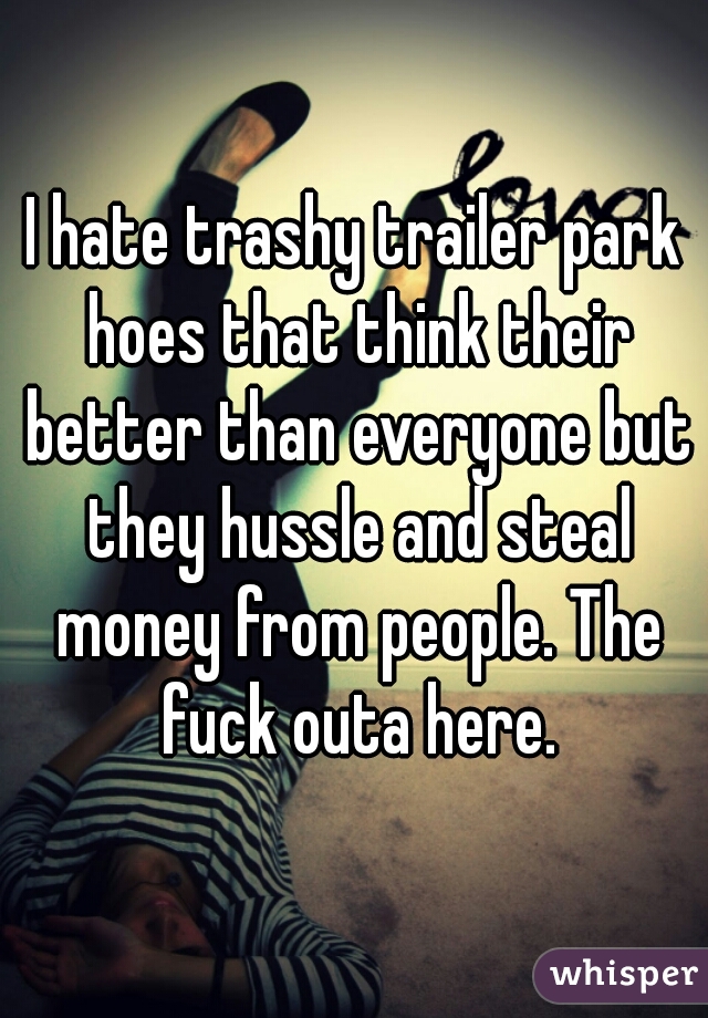 I hate trashy trailer park hoes that think their better than everyone but they hussle and steal money from people. The fuck outa here.