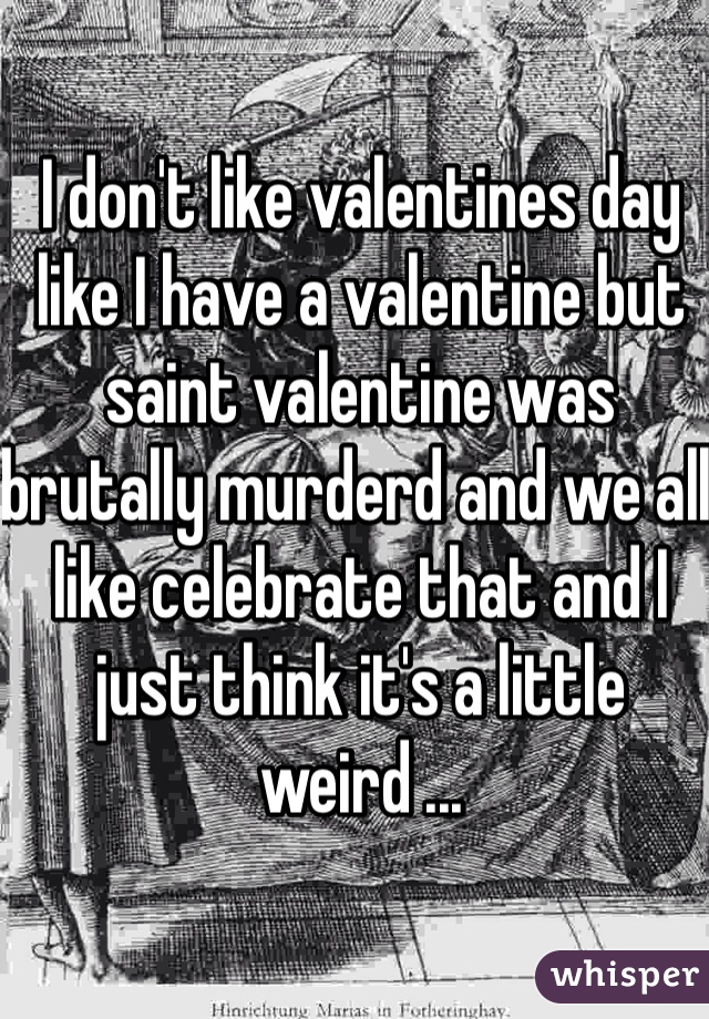 I don't like valentines day like I have a valentine but saint valentine was brutally murderd and we all like celebrate that and I just think it's a little weird ...