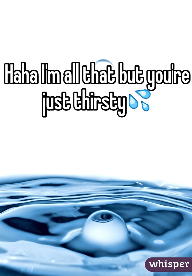 Haha I'm all that but you're just thirsty💦