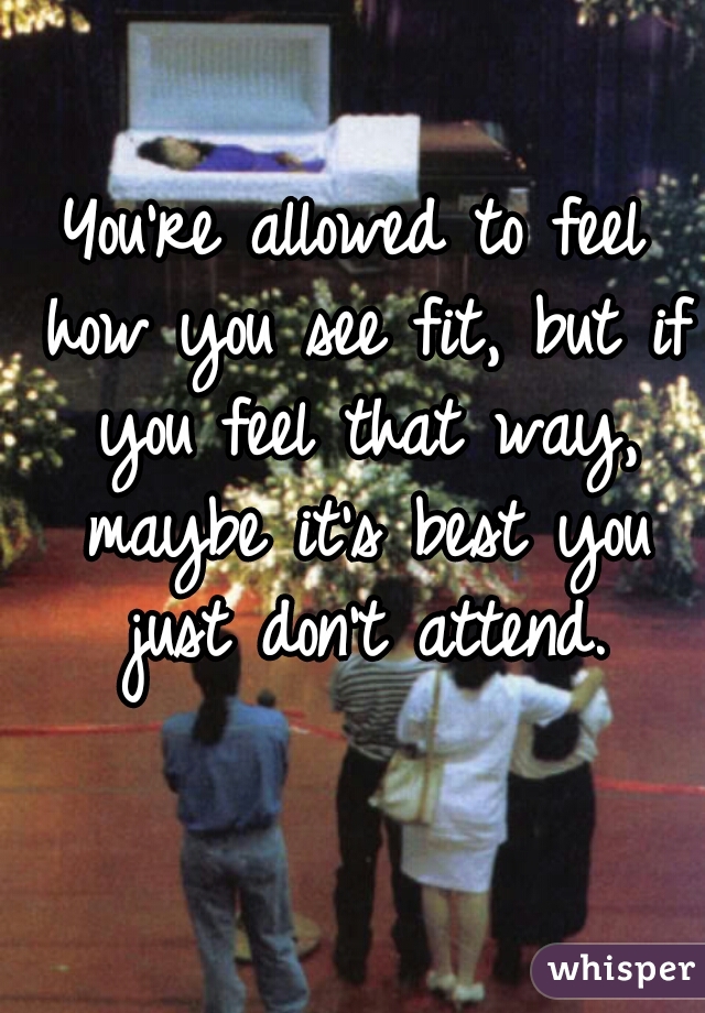 You're allowed to feel how you see fit, but if you feel that way, maybe it's best you just don't attend.