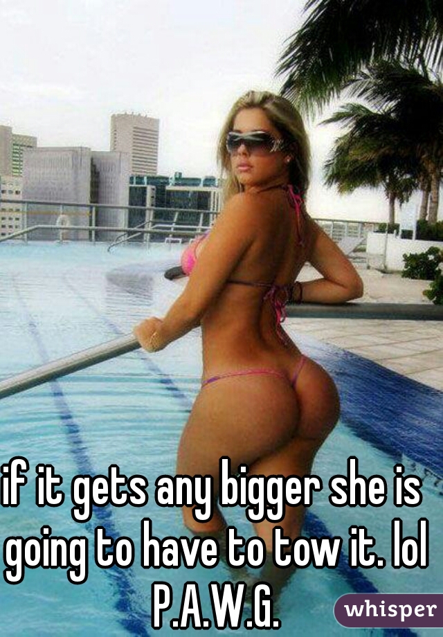 if it gets any bigger she is going to have to tow it. lol P.A.W.G.