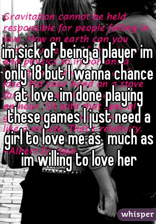 im sick of being a player im only 18 but I wanna chance at love. im done playing these games I just need a girl to love me as  much as im willing to love her
